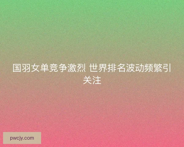 国羽女单竞争激烈 世界排名波动频繁引关注 国羽女单竞争激烈 世界排名波动频繁引关注