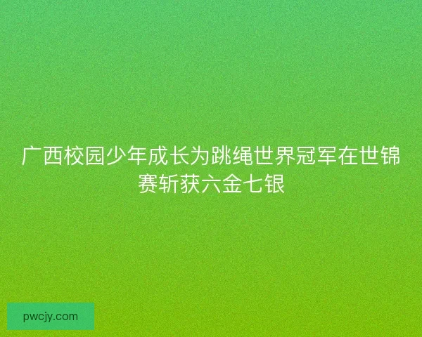广西校园少年成长为跳绳世界冠军在世锦赛斩获六金七银