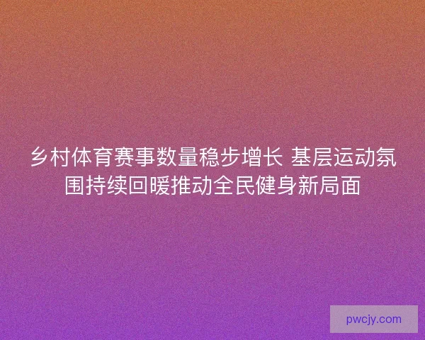 乡村体育赛事数量稳步增长 基层运动氛围持续回暖推动全民健身新局面