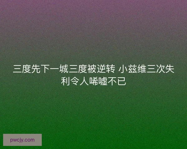 三度先下一城三度被逆转 小兹维三次失利令人唏嘘不已