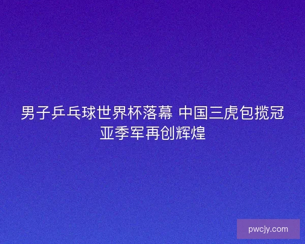 男子乒乓球世界杯落幕 中国三虎包揽冠亚季军再创辉煌