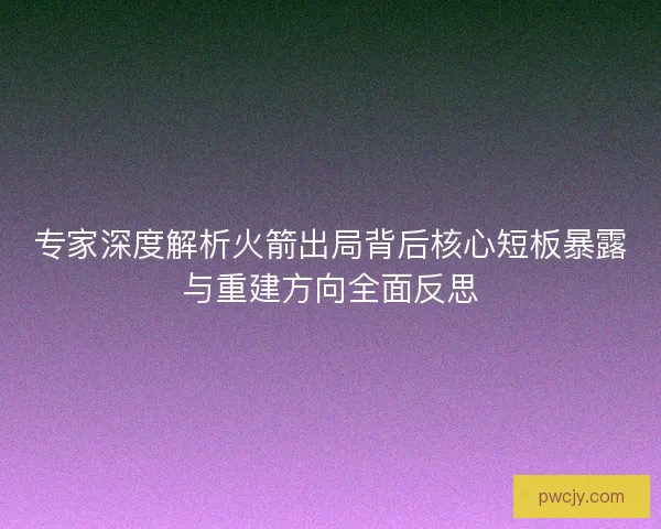 专家深度解析火箭出局背后核心短板暴露与重建方向全面反思