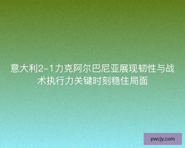 意大利2-1力克阿尔巴尼亚展现韧性与战术执行力关键时刻稳住局面