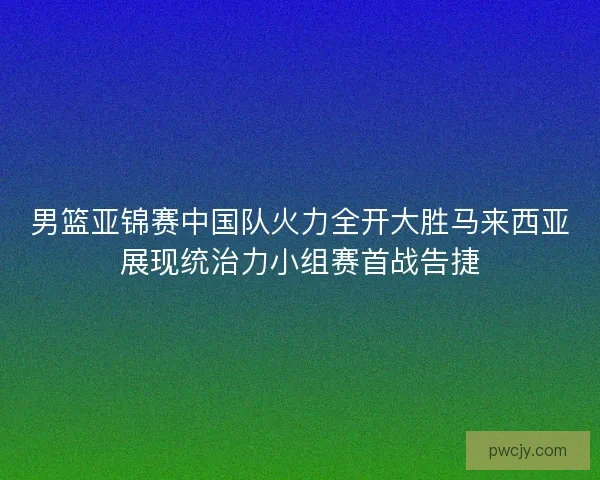 男篮亚锦赛中国队火力全开大胜马来西亚展现统治力小组赛首战告捷