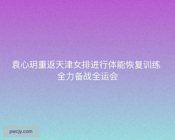 袁心玥重返天津女排进行体能恢复训练 全力备战全运会