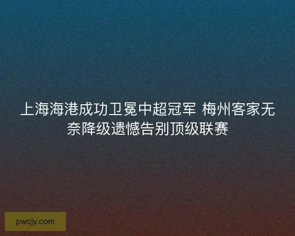 上海海港成功卫冕中超冠军 梅州客家无奈降级遗憾告别顶级联赛