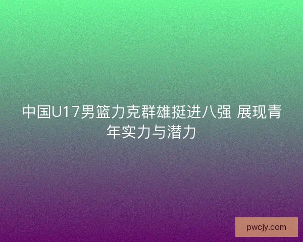 中国U17男篮力克群雄挺进八强 展现青年实力与潜力