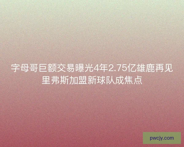 字母哥巨额交易曝光4年2.75亿雄鹿再见里弗斯加盟新球队成焦点
