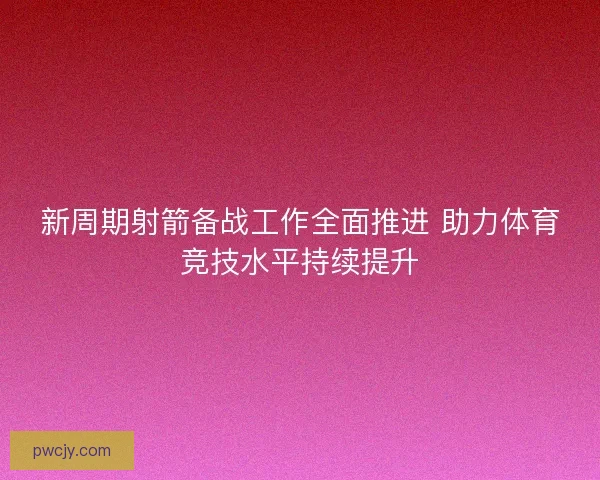 新周期射箭备战工作全面推进 助力体育竞技水平持续提升