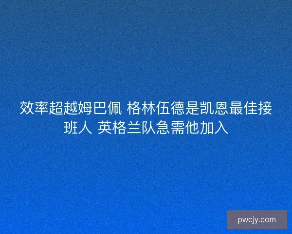 效率超越姆巴佩 格林伍德是凯恩最佳接班人 英格兰队急需他加入